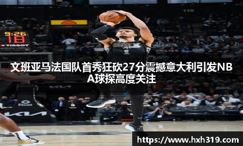 文班亚马法国队首秀狂砍27分震撼意大利引发NBA球探高度关注
